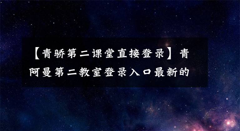 【青骄第二课堂直接登录】青阿曼第二教室登录入口最新的2020青阿曼第二教室登录地址是什么？