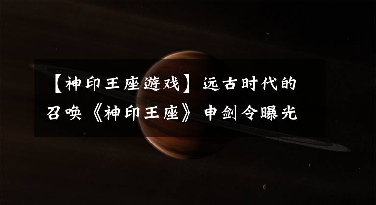 【神印王座游戏】远古时代的召唤《神印王座》申剑令曝光