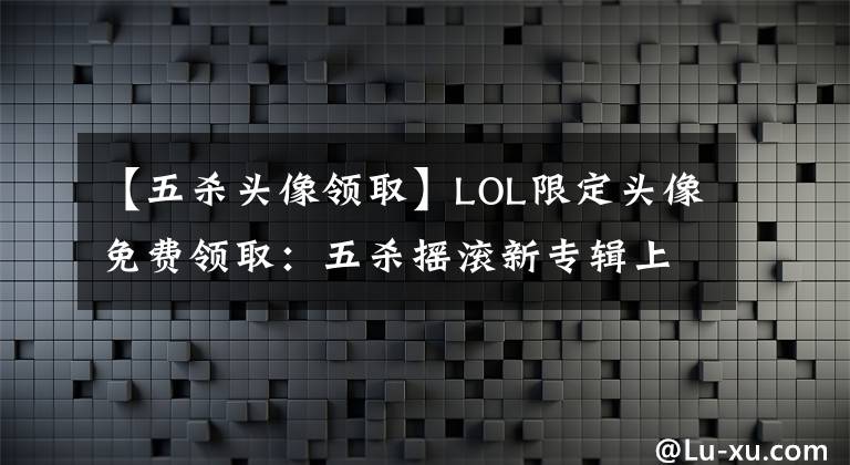 【五杀头像领取】LOL限定头像免费领取：五杀摇滚新专辑上线