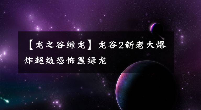 【龙之谷绿龙】龙谷2新老大爆炸超级恐怖黑绿龙