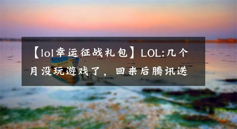 【lol幸运征战礼包】LOL:几个月没玩游戏了，回来后腾讯送了三年豪华礼包。