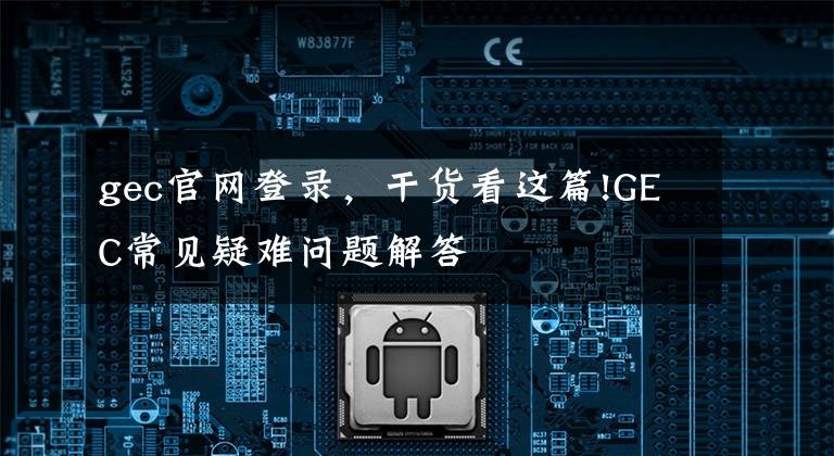 gec官网登录，干货看这篇!GEC常见疑难问题解答