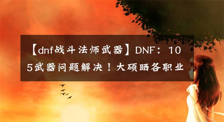 【dnf战斗法师武器】DNF：105武器问题解决！大硕晒各职业佩戴占比，CP和制式一目了然