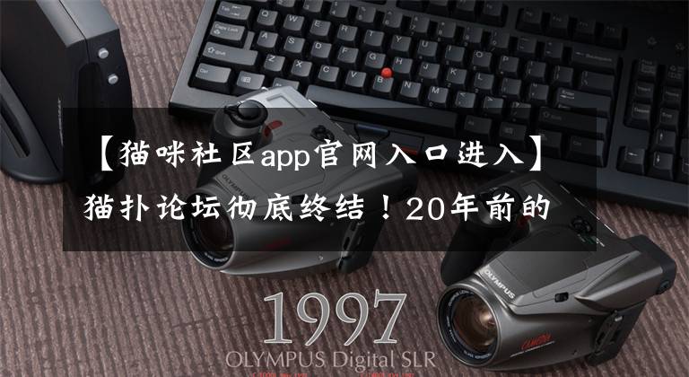 【猫咪社区app官网入口进入】猫扑论坛彻底终结！20年前的网红诞生地，如今宣布正式关闭发帖