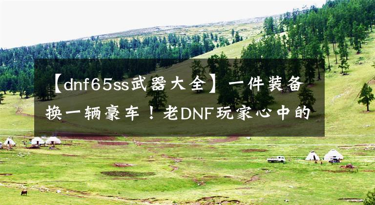 【dnf65ss武器大全】一件装备换一辆豪车！老DNF玩家心中的神装盘点，你还记得多少？