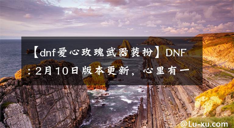 【dnf爱心玫瑰武器装扮】DNF: 2月10日版本更新，心里有一个角落