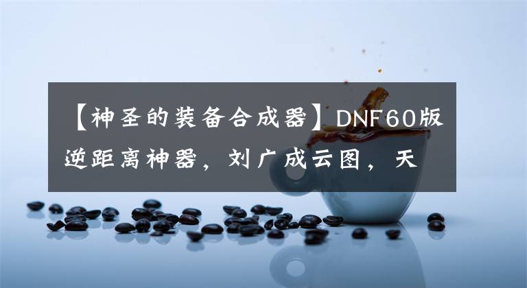 【神圣的装备合成器】DNF60版逆距离神器，刘广成云图，天空封面，最后还上了报纸