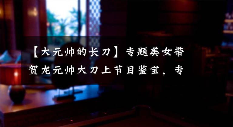 【大元帅的长刀】专题美女带贺龙元帅大刀上节目鉴宝，专家称：这是无法用价格来衡量的