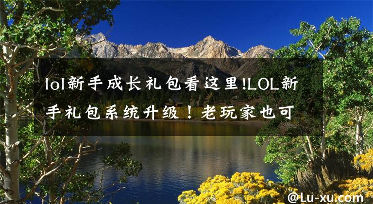 lol新手成长礼包看这里!LOL新手礼包系统升级！老玩家也可以领取，英雄大礼包1折？