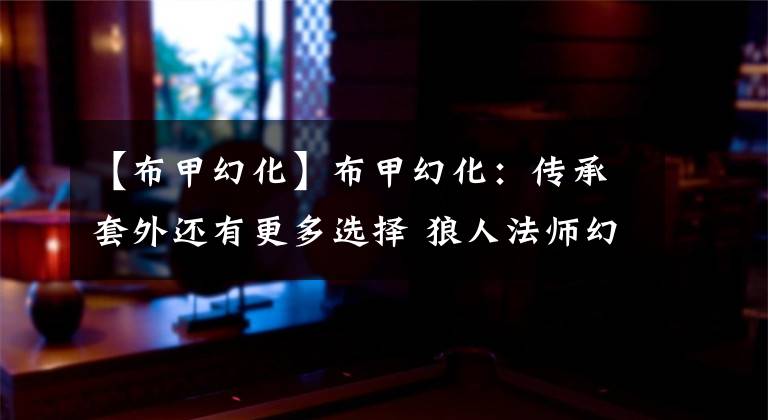 【布甲幻化】布甲幻化：传承套外还有更多选择 狼人法师幻化分享