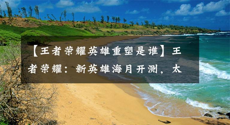 【王者荣耀英雄重塑是谁】王者荣耀：新英雄海月开测，太乙真人重塑，刘邦大招改版