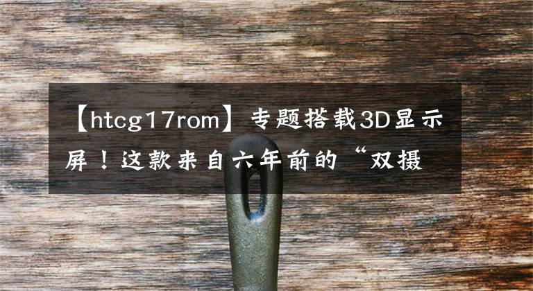 【htcg17rom】专题搭载3D显示屏！这款来自六年前的“双摄手机”，你用过吗？