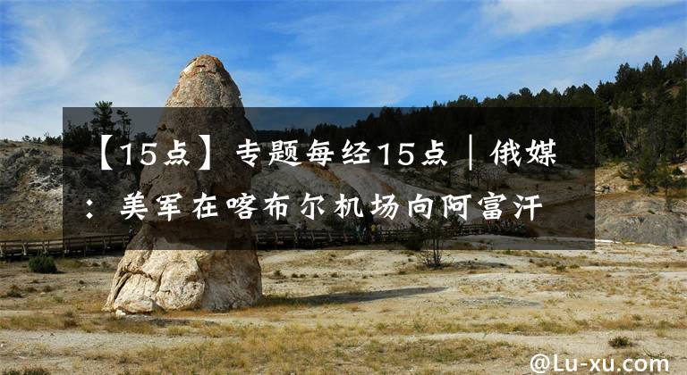 【15点】专题每经15点｜俄媒：美军在喀布尔机场向阿富汗平民开火，已致数人死亡；A股收评：创业板指跌1.31%，北上资金当日净流入62.02亿