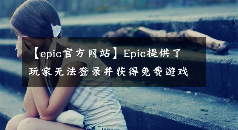 【epic官方网站】Epic提供了玩家无法登录并获得免费游戏的解决方案