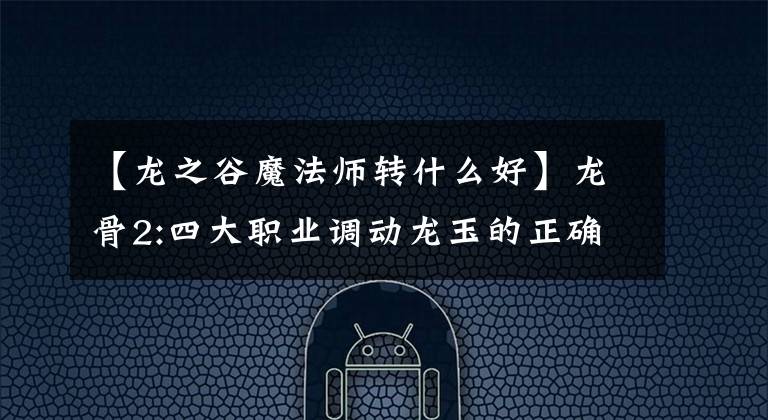 【龙之谷魔法师转什么好】龙骨2:四大职业调动龙玉的正确搭配、滑翔战斗力，同时让你与众不同