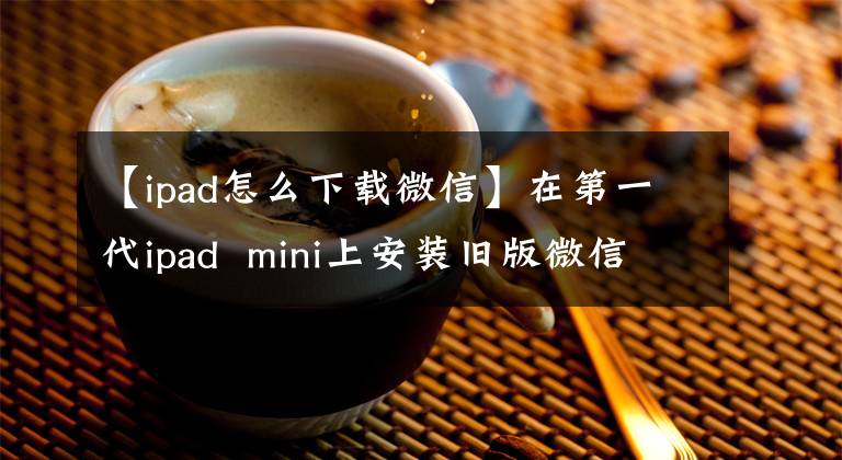 【ipad怎么下载微信】在第一代ipad mini上安装旧版微信阅读边读