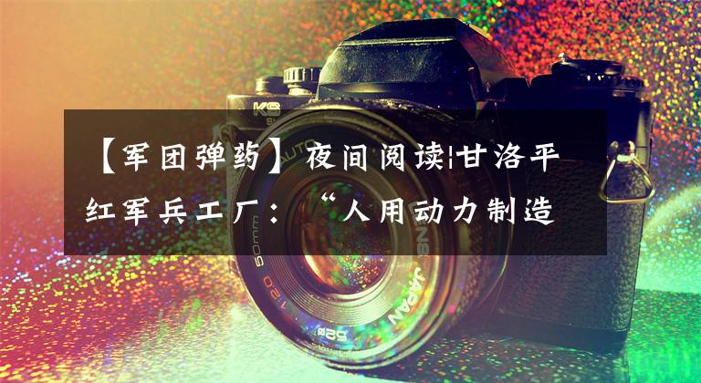 【军团弹药】夜间阅读|甘洛平红军兵工厂：“人用动力制造子弹”