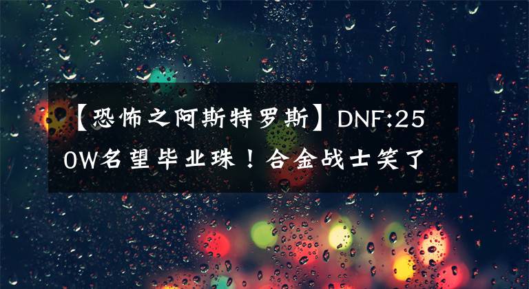 【恐怖之阿斯特罗斯】DNF:250W名望毕业珠！合金战士笑了，饰品是魔法的最佳选择。