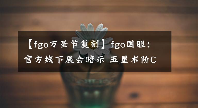 【fgo万圣节复刻】fgo国服：官方线下展会暗示 五星术阶C呆卡池可能提前落地实装