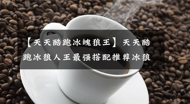 【天天酷跑冰魄狼王】天天酷跑冰狼人王最强搭配推荐冰狼人王爆发点搭配