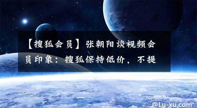 【搜狐会员】张朝阳谈视频会员印象：搜狐保持低价，不提供更多收费策略