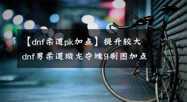 【dnf柔道pk加点】提升较大 dnf男柔道璇龙夺魄9刷图加点分享