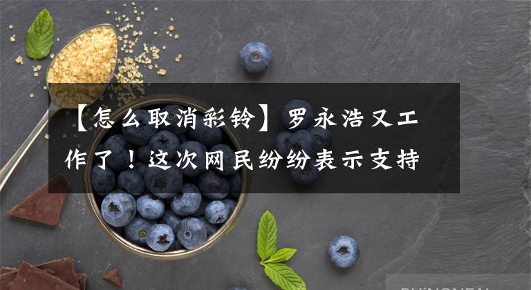 【怎么取消彩铃】罗永浩又工作了！这次网民纷纷表示支持