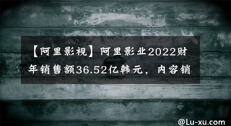 【阿里影视】阿里影业2022财年销售额36.52亿韩元，内容销售额同比增长37%