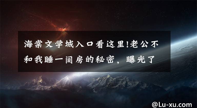 海棠文学城入口看这里!老公不和我睡一间房的秘密，曝光了（114-116）