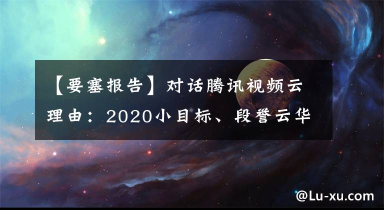 【要塞报告】对话腾讯视频云理由：2020小目标、段誉云华、孙瑜云华主流场景。