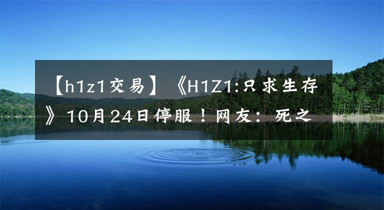 【h1z1交易】《H1Z1:只求生存》10月24日停服！网友：死之前好好想想为什么
