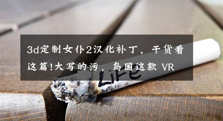 3d定制女仆2汉化补丁，干货看这篇!大写的污，岛国这款 VR 女仆游戏让老司机都跪了