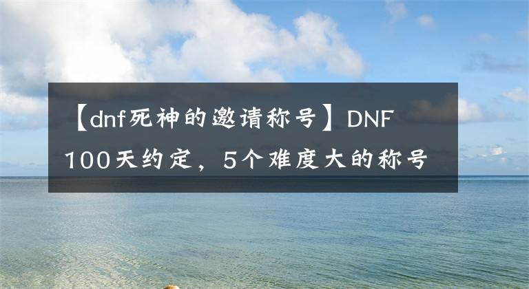 【dnf死神的邀请称号】DNF 100天约定，5个难度大的称号！