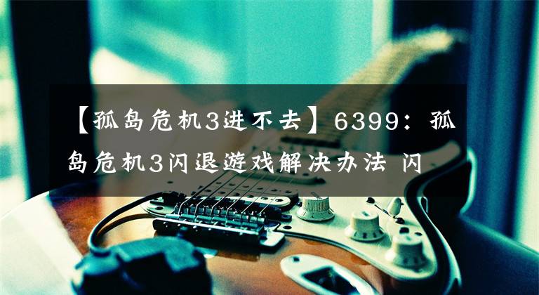 【孤岛危机3进不去】6399：孤岛危机3闪退游戏解决办法 闪LOGO进不去怎么办