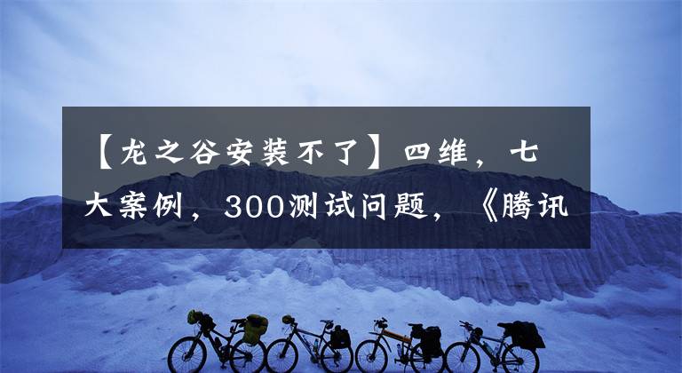 【龙之谷安装不了】四维，七大案例，300测试问题，《腾讯手游测试实战手册》发布。