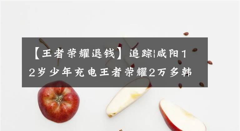 【王者荣耀退钱】追踪|咸阳12岁少年充电王者荣耀2万多韩元接受记者采访后返还13325韩元