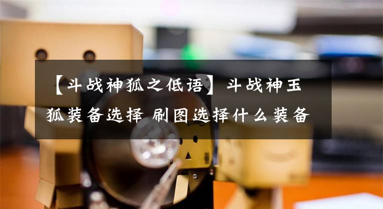 【斗战神狐之低语】斗战神玉狐装备选择 刷图选择什么装备
