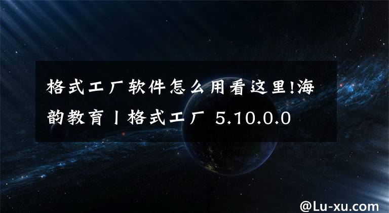 格式工厂软件怎么用看这里!海韵教育丨格式工厂 5.10.0.0 正式版（绿色版）