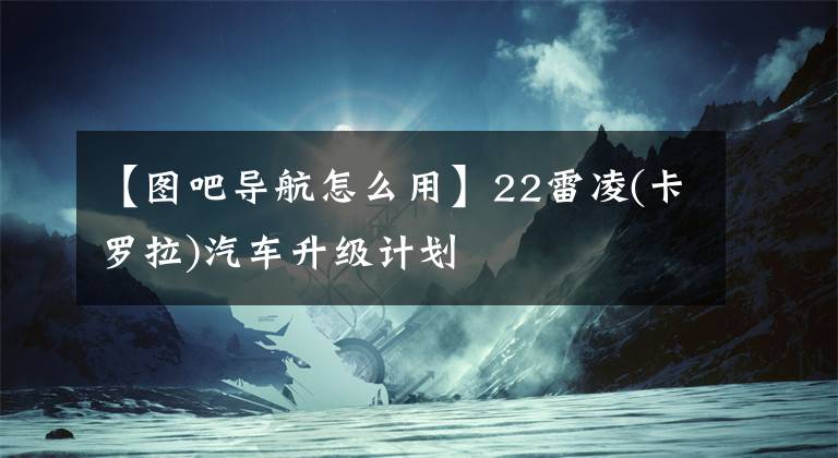 【图吧导航怎么用】22雷凌(卡罗拉)汽车升级计划