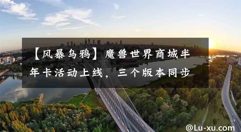 【风暴乌鸦】魔兽世界商城半年卡活动上线，三个版本同步畅玩额外奖励拿到手软