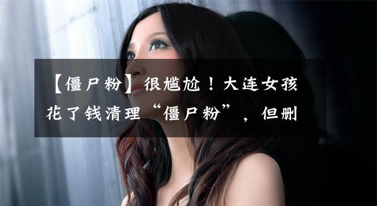 【僵尸粉】很尴尬！大连女孩花了钱清理“僵尸粉”，但删除了300个真正的朋友。