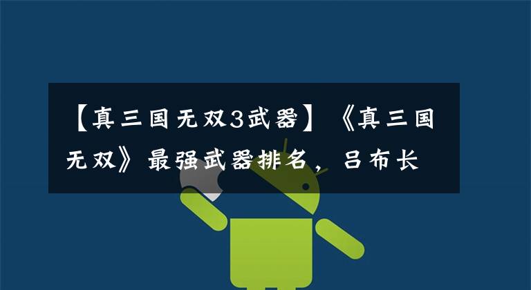 【真三国无双3武器】《真三国无双》最强武器排名，吕布长戟第二，首位是谁令人吃惊