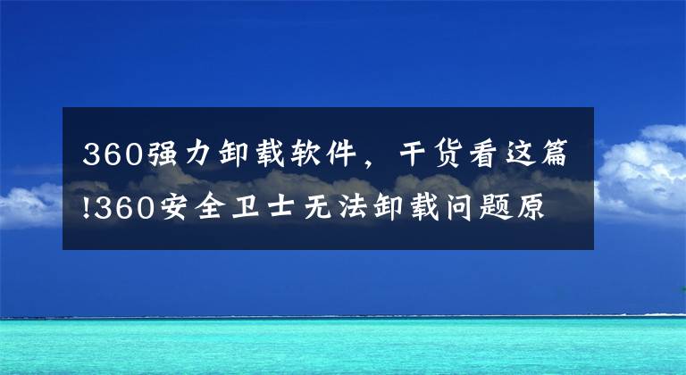 360强力卸载软件，干货看这篇!360安全卫士无法卸载问题原因和解决方案