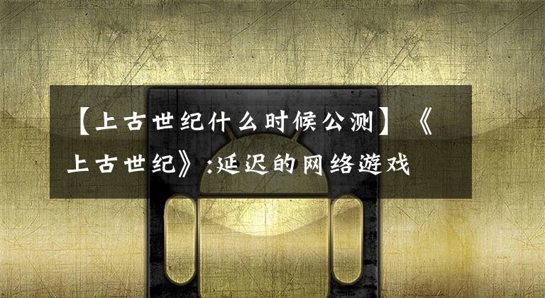 【上古世纪什么时候公测】《上古世纪》:延迟的网络游戏