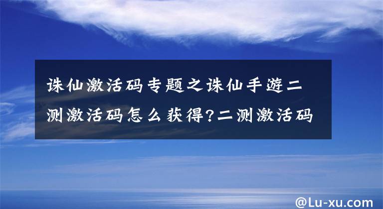 诛仙激活码专题之诛仙手游二测激活码怎么获得?二测激活码获取方法