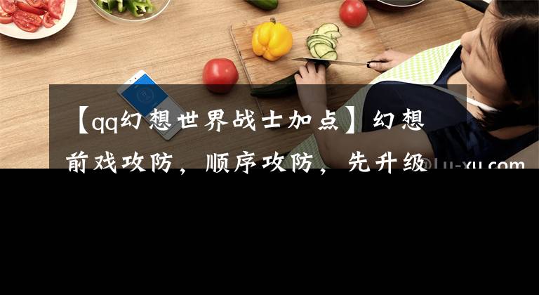 【qq幻想世界战士加点】幻想前戏攻防，顺序攻防，先升级什么比较好？