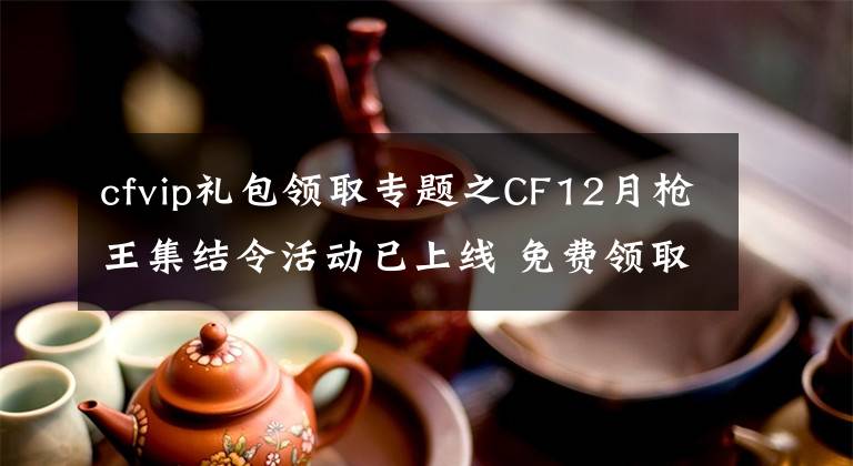 cfvip礼包领取专题之CF12月枪王集结令活动已上线 免费领取火麒麟烈龙等武器