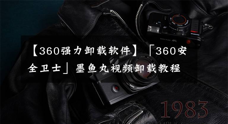 【360强力卸载软件】「360安全卫士」墨鱼丸视频卸载教程