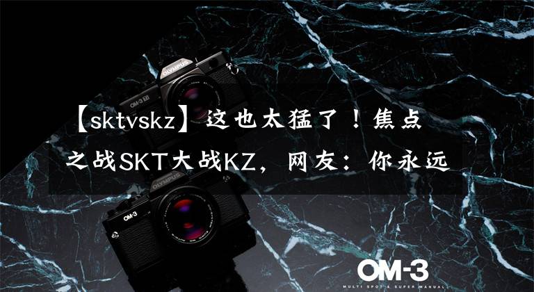 【sktvskz】这也太猛了！焦点之战SKT大战KZ，网友：你永远可以相信李相赫
