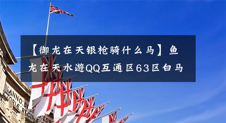 【御龙在天银枪骑什么马】鱼龙在天水游QQ互通区63区白马银枪庆州展